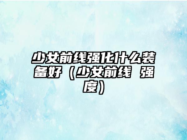 少女前線強(qiáng)化什么裝備好（少女前線 強(qiáng)度）