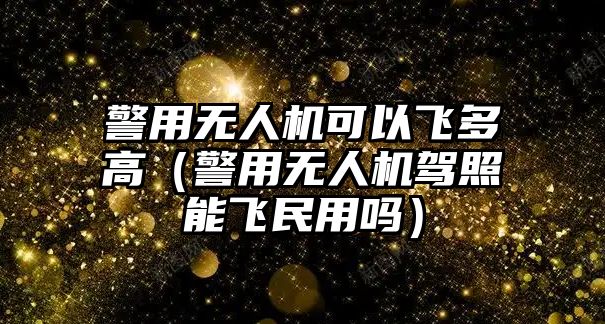 警用無人機可以飛多高（警用無人機駕照能飛民用嗎）