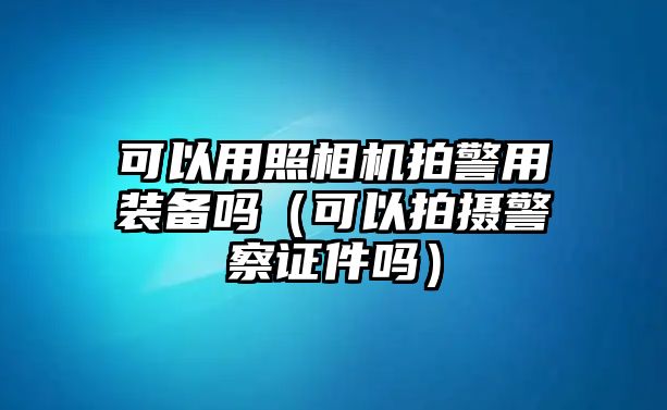 可以用照相機拍警用裝備嗎（可以拍攝警察證件嗎）