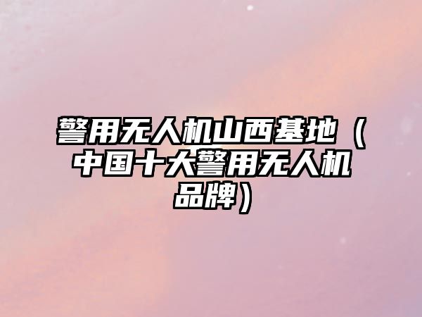 警用無人機山西基地（中國十大警用無人機品牌）