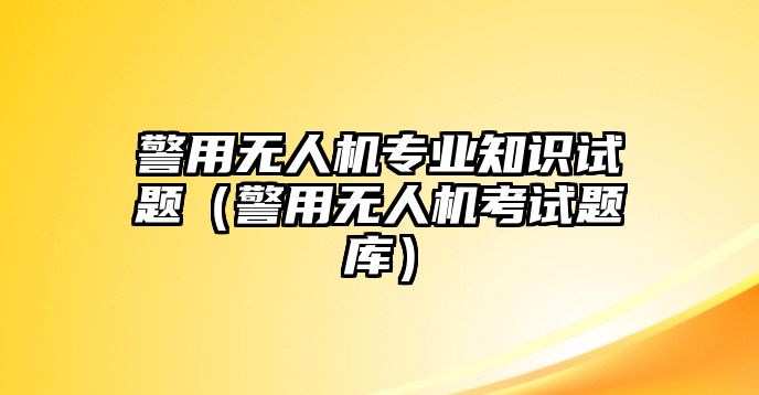 警用無人機專業知識試題（警用無人機考試題庫）