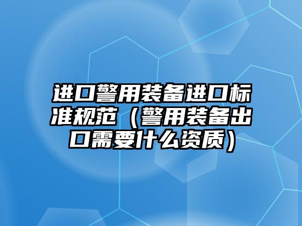 進口警用裝備進口標準規范（警用裝備出口需要什么資質）