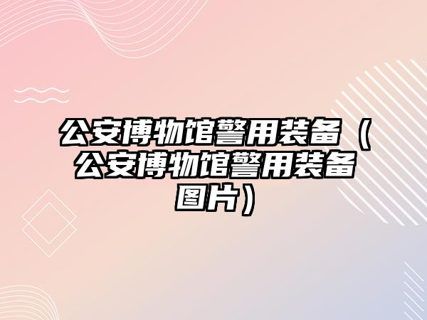 公安博物館警用裝備（公安博物館警用裝備圖片）