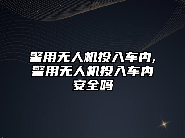 警用無人機投入車內(nèi),警用無人機投入車內(nèi)安全嗎