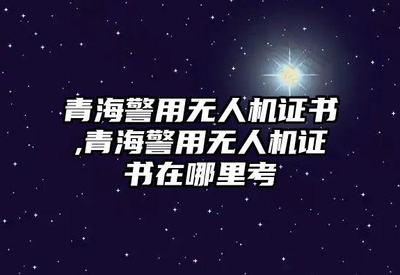 青海警用無人機證書,青海警用無人機證書在哪里考