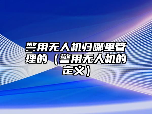 警用無人機歸哪里管理的（警用無人機的定義）