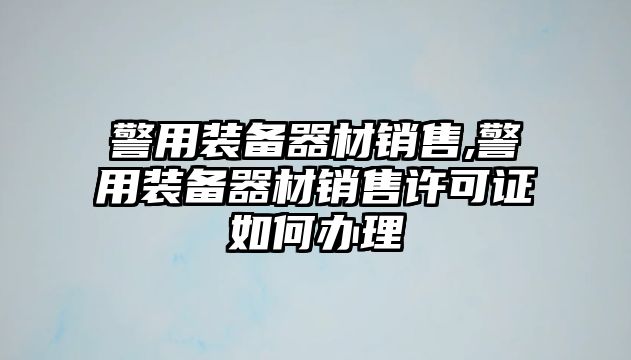 警用裝備器材銷售,警用裝備器材銷售許可證如何辦理