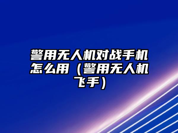 警用無人機(jī)對(duì)戰(zhàn)手機(jī)怎么用（警用無人機(jī)飛手）