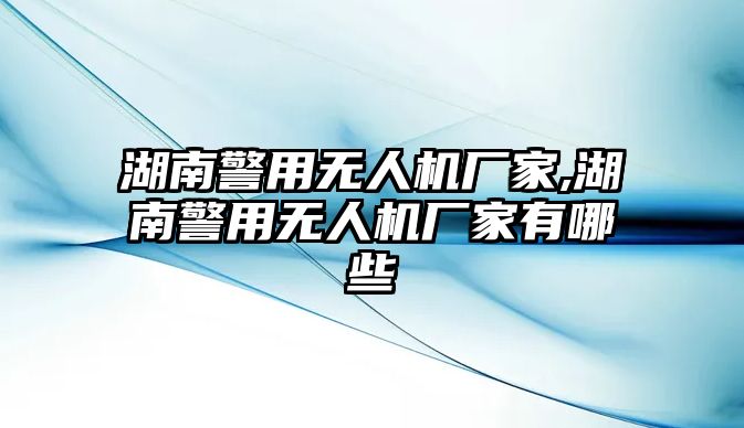 湖南警用無人機廠家,湖南警用無人機廠家有哪些