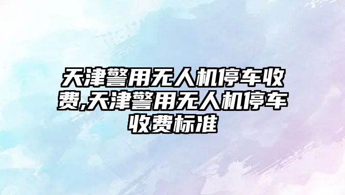 天津警用無人機停車收費,天津警用無人機停車收費標準