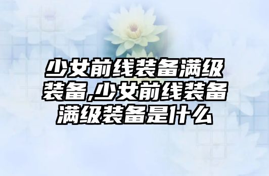 少女前線裝備滿級裝備,少女前線裝備滿級裝備是什么