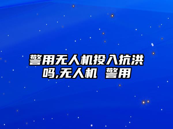 警用無(wú)人機(jī)投入抗洪嗎,無(wú)人機(jī) 警用