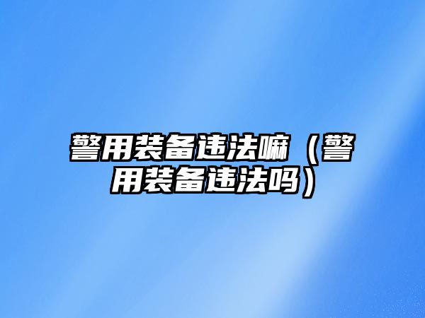 警用裝備違法嘛（警用裝備違法嗎）