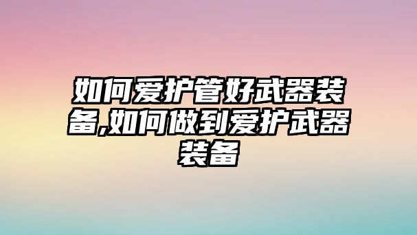 如何愛(ài)護(hù)管好武器裝備,如何做到愛(ài)護(hù)武器裝備