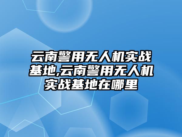 云南警用無人機實戰基地,云南警用無人機實戰基地在哪里