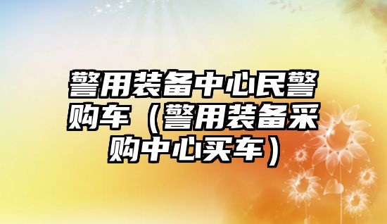 警用裝備中心民警購車（警用裝備采購中心買車）