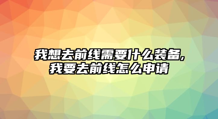 我想去前線需要什么裝備,我要去前線怎么申請