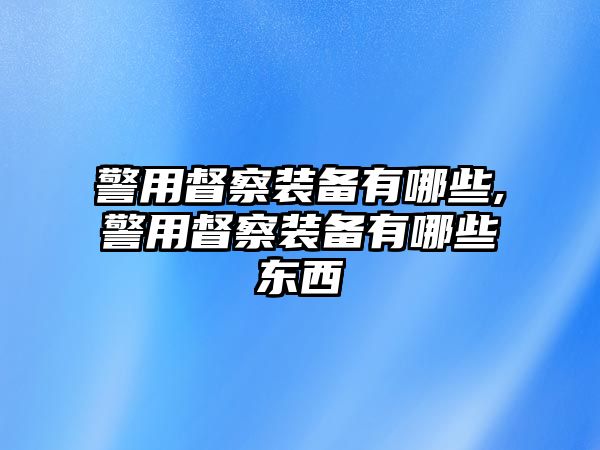 警用督察裝備有哪些,警用督察裝備有哪些東西