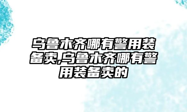 烏魯木齊哪有警用裝備賣,烏魯木齊哪有警用裝備賣的