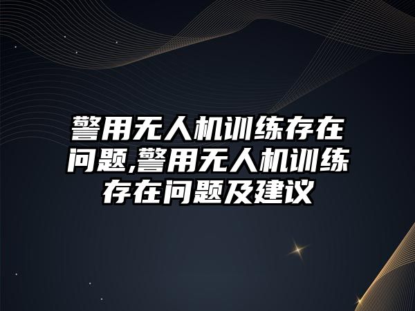 警用無人機(jī)訓(xùn)練存在問題,警用無人機(jī)訓(xùn)練存在問題及建議