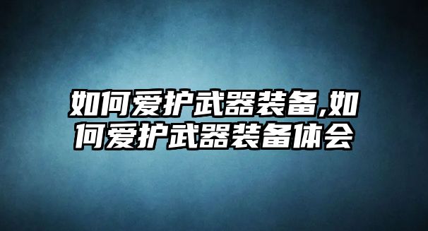 如何愛護武器裝備,如何愛護武器裝備體會