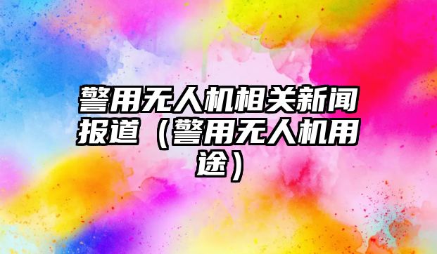 警用無人機相關新聞報道（警用無人機用途）