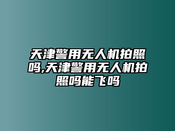 天津警用無人機拍照嗎,天津警用無人機拍照嗎能飛嗎