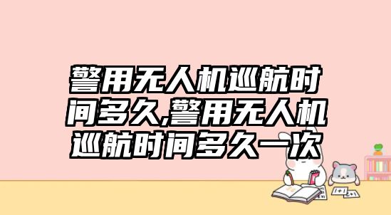 警用無人機巡航時間多久,警用無人機巡航時間多久一次