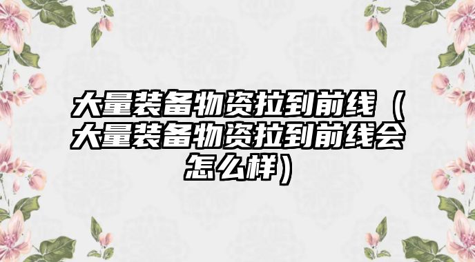 大量裝備物資拉到前線（大量裝備物資拉到前線會怎么樣）