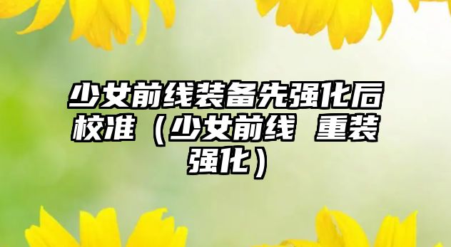 少女前線裝備先強(qiáng)化后校準(zhǔn)（少女前線 重裝強(qiáng)化）