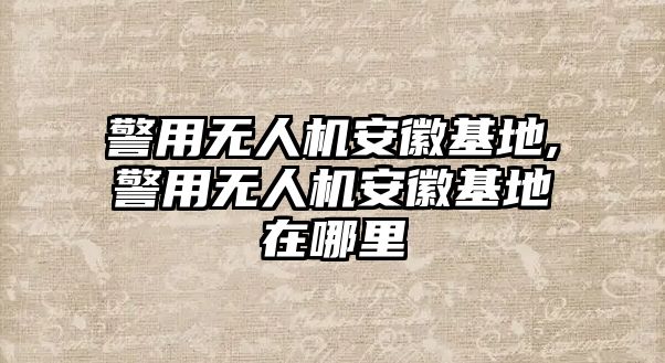 警用無人機安徽基地,警用無人機安徽基地在哪里