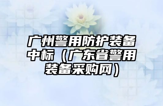 廣州警用防護裝備中標（廣東省警用裝備采購網）