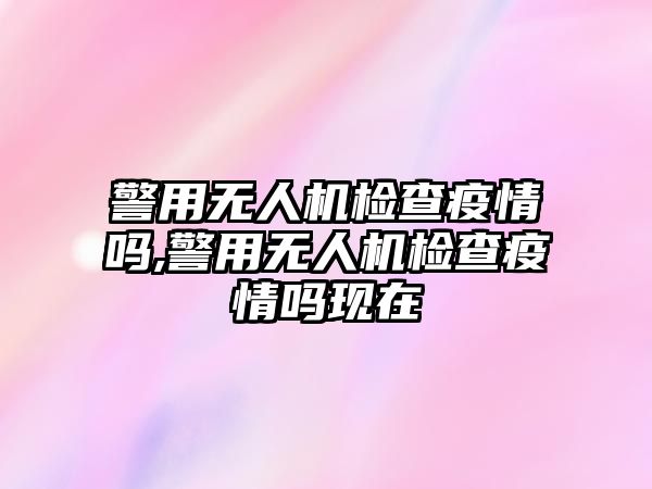 警用無人機檢查疫情嗎,警用無人機檢查疫情嗎現在