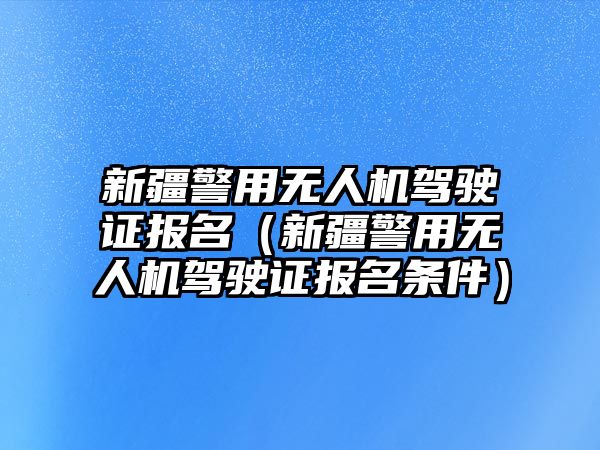 新疆警用無(wú)人機(jī)駕駛證報(bào)名（新疆警用無(wú)人機(jī)駕駛證報(bào)名條件）