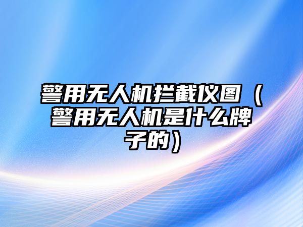 警用無人機攔截儀圖（警用無人機是什么牌子的）