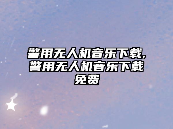 警用無人機音樂下載,警用無人機音樂下載免費