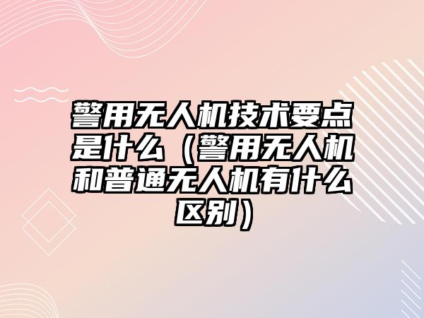 警用無人機技術要點是什么（警用無人機和普通無人機有什么區別）