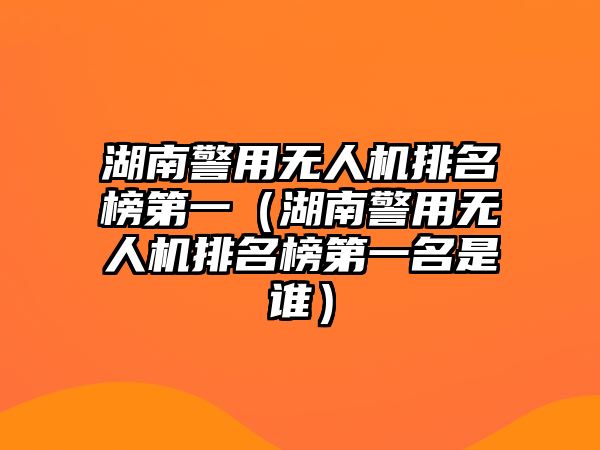 湖南警用無人機排名榜第一（湖南警用無人機排名榜第一名是誰）