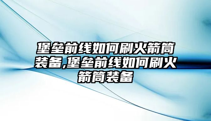 堡壘前線如何刷火箭筒裝備,堡壘前線如何刷火箭筒裝備