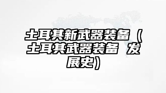 土耳其新武器裝備（土耳其武器裝備 發(fā)展史）