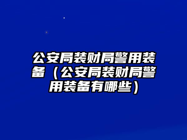 公安局裝財局警用裝備（公安局裝財局警用裝備有哪些）