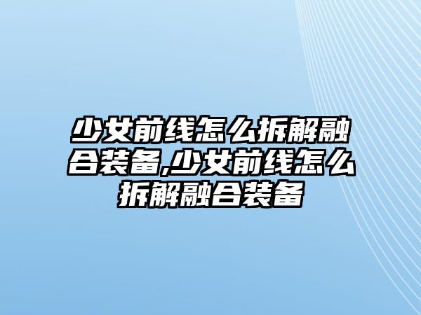 少女前線怎么拆解融合裝備,少女前線怎么拆解融合裝備