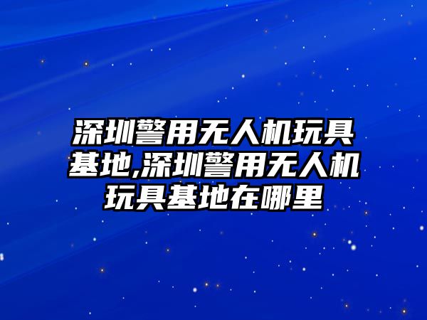 深圳警用無人機(jī)玩具基地,深圳警用無人機(jī)玩具基地在哪里