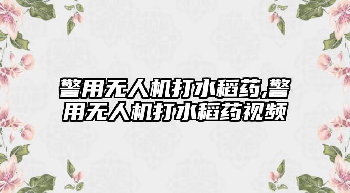 警用無人機打水稻藥,警用無人機打水稻藥視頻