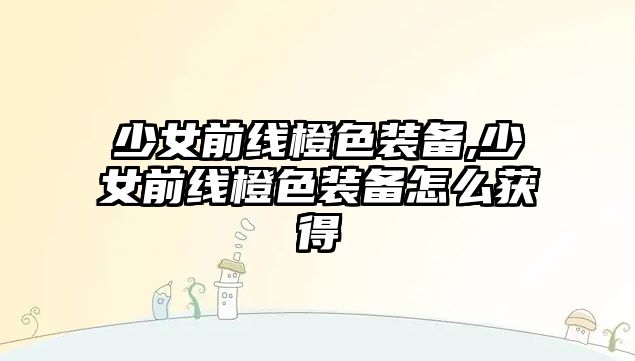 少女前線橙色裝備,少女前線橙色裝備怎么獲得