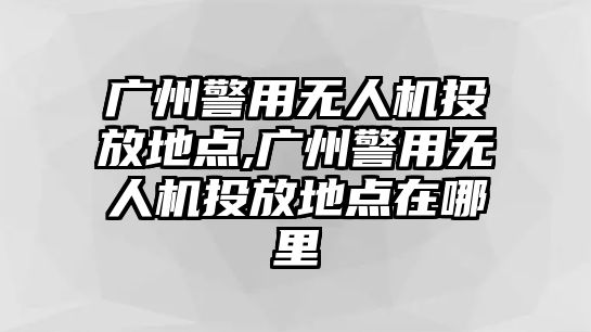 廣州警用無人機投放地點,廣州警用無人機投放地點在哪里