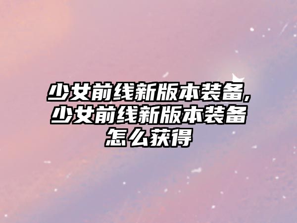 少女前線新版本裝備,少女前線新版本裝備怎么獲得