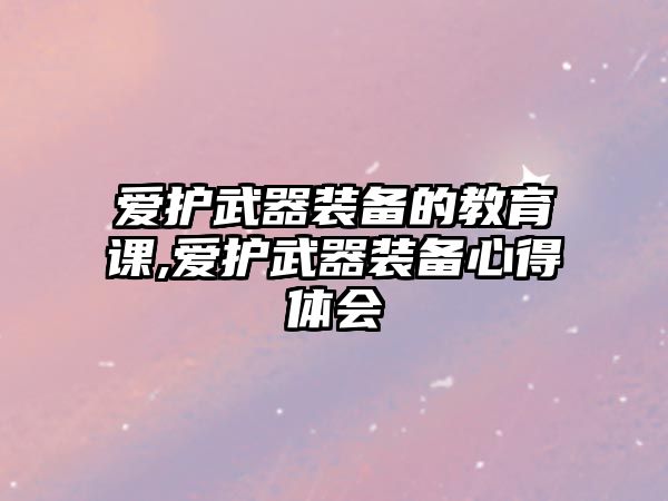 愛護武器裝備的教育課,愛護武器裝備心得體會