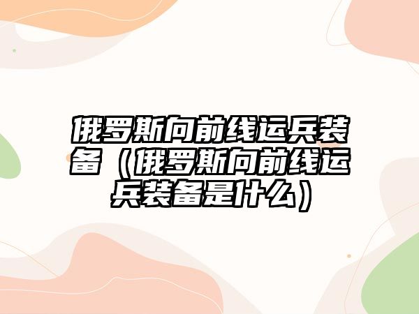 俄羅斯向前線運兵裝備（俄羅斯向前線運兵裝備是什么）