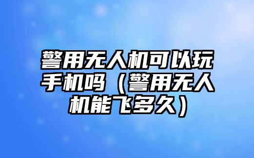 警用無人機(jī)可以玩手機(jī)嗎（警用無人機(jī)能飛多久）